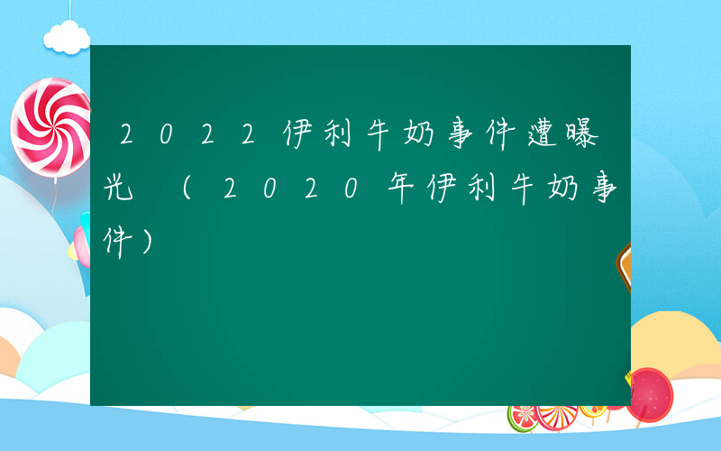 2022伊利牛奶事件遭曝光 (2020年伊利牛奶事件)